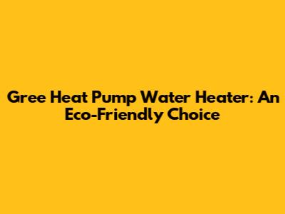 Gree Heat Pump Water Heater: An Eco-Friendly Choice