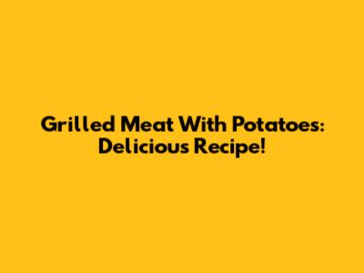 Grilled Meat With Potatoes: Delicious Recipe!