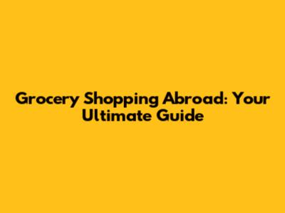 Grocery Shopping Abroad: Your Ultimate Guide