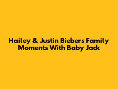 Hailey & Justin Bieber's Family Moments With Baby Jack