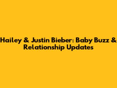 Hailey & Justin Bieber: Baby Buzz & Relationship Updates