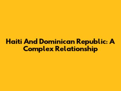 Haiti And Dominican Republic: A Complex Relationship