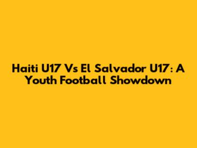Haiti U17 Vs El Salvador U17: A Youth Football Showdown