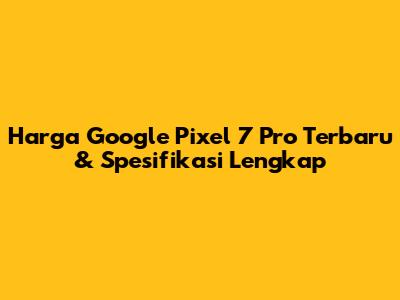 Harga Google Pixel 7 Pro Terbaru & Spesifikasi Lengkap