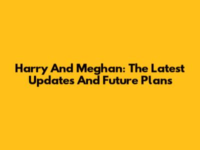 Harry And Meghan: The Latest Updates And Future Plans