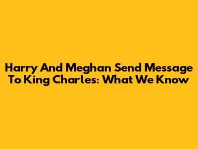 Harry And Meghan Send Message To King Charles: What We Know