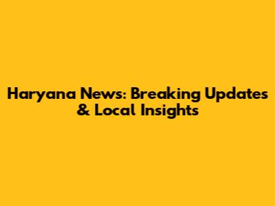 Haryana News: Breaking Updates & Local Insights
