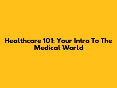 Healthcare 101: Your Intro To The Medical World