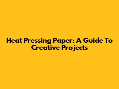 Heat Pressing Paper: A Guide To Creative Projects