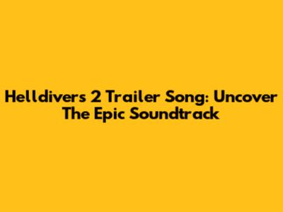 Helldivers 2 Trailer Song: Uncover The Epic Soundtrack