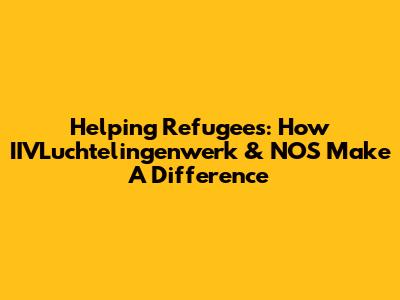 Helping Refugees: How IIVLuchtelingenwerk & NOS Make A Difference