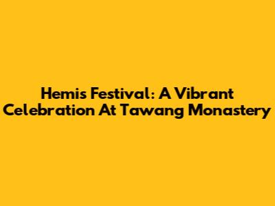 Hemis Festival: A Vibrant Celebration At Tawang Monastery
