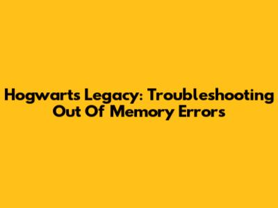 Hogwarts Legacy: Troubleshooting 'Out Of Memory' Errors