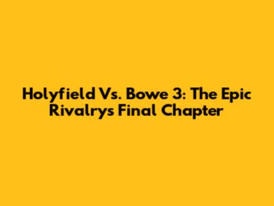Holyfield Vs. Bowe 3: The Epic Rivalry's Final Chapter