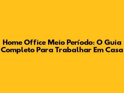Home Office Meio Período: O Guia Completo Para Trabalhar Em Casa