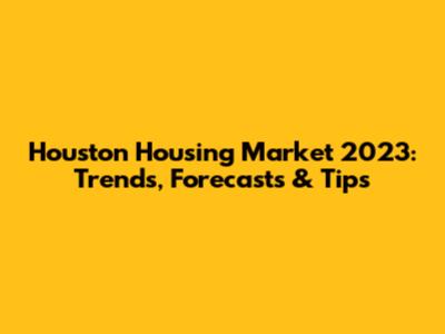 Houston Housing Market 2023: Trends, Forecasts & Tips