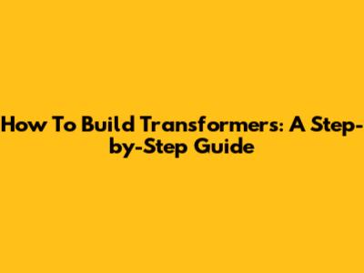 How To Build Transformers: A Step-by-Step Guide
