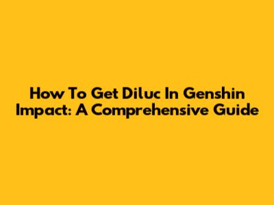How To Get Diluc In Genshin Impact: A Comprehensive Guide