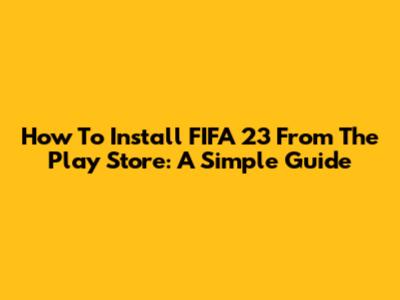 How To Install FIFA 23 From The Play Store: A Simple Guide