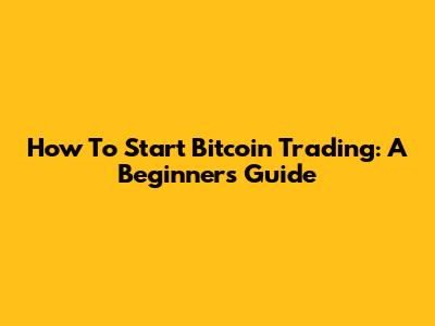 How To Start Bitcoin Trading: A Beginner's Guide