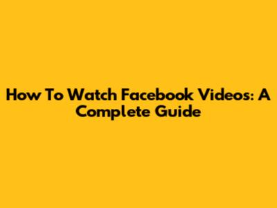 How To Watch Facebook Videos: A Complete Guide