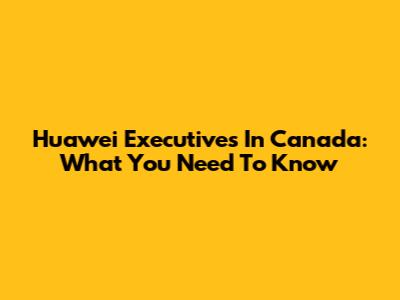 Huawei Executives In Canada: What You Need To Know