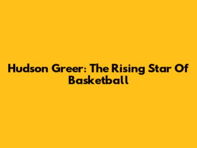 Hudson Greer: The Rising Star Of Basketball