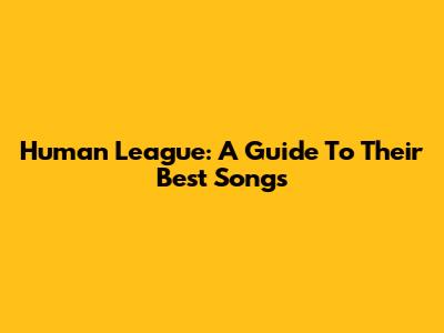 Human League: A Guide To Their Best Songs