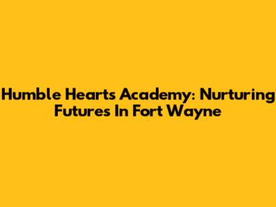 Humble Hearts Academy: Nurturing Futures In Fort Wayne