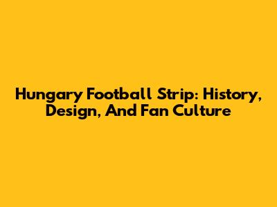 Hungary Football Strip: History, Design, And Fan Culture