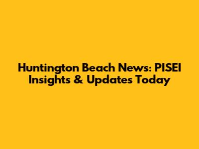Huntington Beach News: PISEI Insights & Updates Today