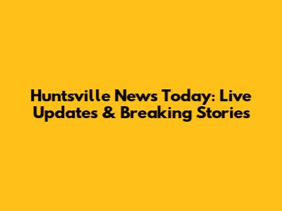 Huntsville News Today: Live Updates & Breaking Stories