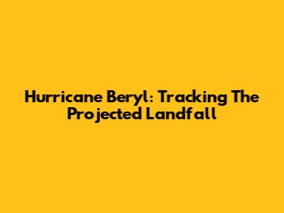 Hurricane Beryl: Tracking The Projected Landfall