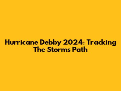 Hurricane Debby 2024: Tracking The Storm's Path