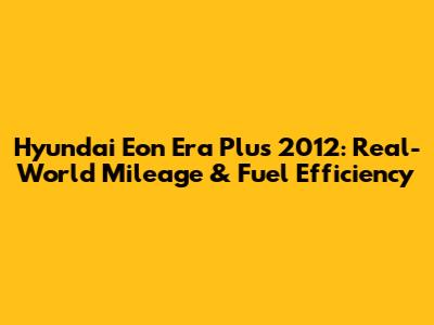 Hyundai Eon Era Plus 2012: Real-World Mileage & Fuel Efficiency