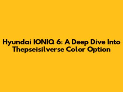 Hyundai IONIQ 6: A Deep Dive Into Thepseisilverse Color Option