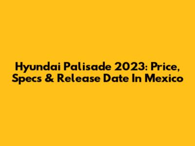 Hyundai Palisade 2023: Price, Specs & Release Date In Mexico
