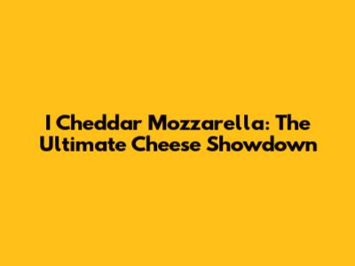 I Cheddar Mozzarella: The Ultimate Cheese Showdown