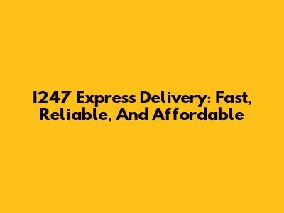 I247 Express Delivery: Fast, Reliable, And Affordable