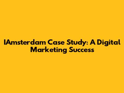 IAmsterdam Case Study: A Digital Marketing Success