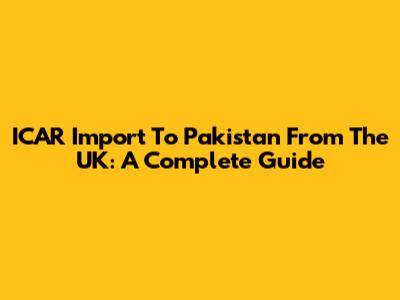 ICAR Import To Pakistan From The UK: A Complete Guide