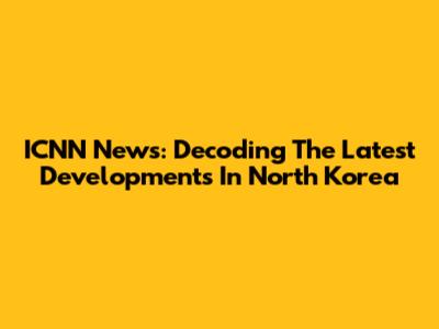 ICNN News: Decoding The Latest Developments In North Korea