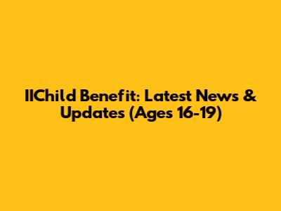IIChild Benefit: Latest News & Updates (Ages 16-19)