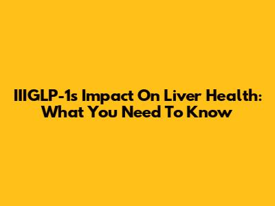 IIIGLP-1's Impact On Liver Health: What You Need To Know