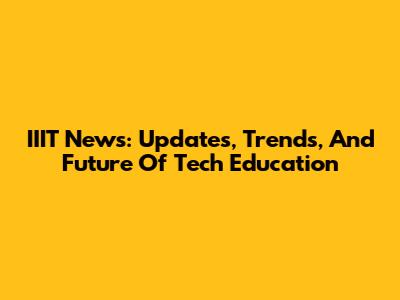 IIIT News: Updates, Trends, And Future Of Tech Education