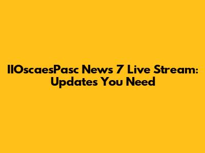 IIOscaesPasc News 7 Live Stream: Updates You Need