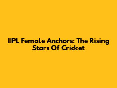 IIPL Female Anchors: The Rising Stars Of Cricket