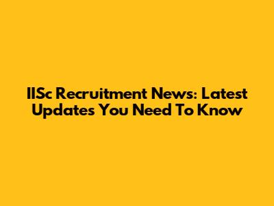 IISc Recruitment News: Latest Updates You Need To Know