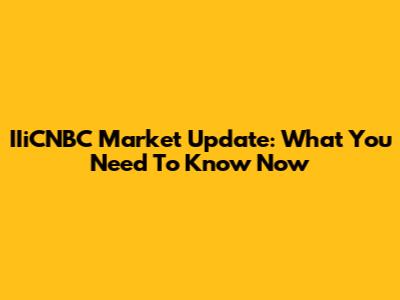 IIiCNBC Market Update: What You Need To Know Now