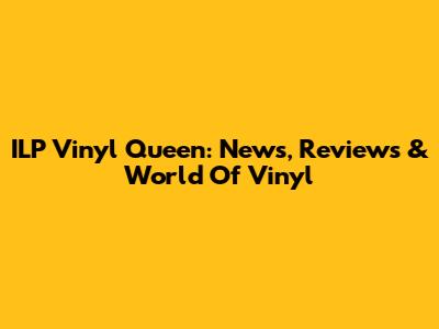 ILP Vinyl Queen: News, Reviews & World Of Vinyl